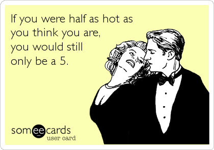 If you were half as hot as
you think you are,
you would still
only be a 5.