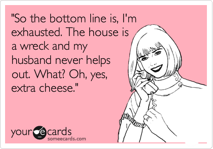 "So the bottom line is, I'm
exhausted. The house is
a wreck and my
husband never helps
out. What? Oh, yes,
extra cheese."