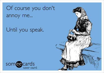 Of course you don't
annoy me...

Until you speak.