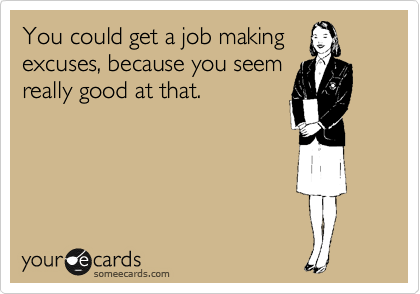 You could get a job making
excuses, because you seem
really good at that.