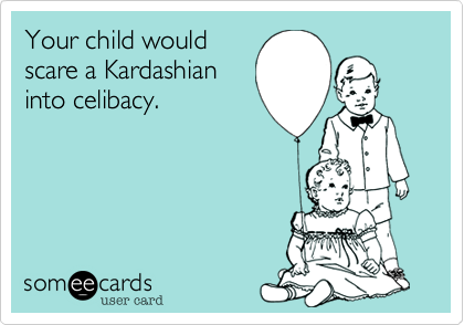 Your child would 
scare a Kardashian
into celibacy.