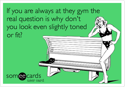 If you are always at they gym the real question is why don't
you look even slightly toned
and or fit?
