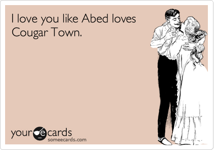 I love you like Abed loves
Cougar Town. 