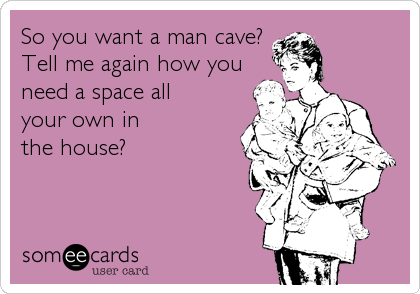 So you want a man cave?Tell me again how youneed a space all your own inthe house?