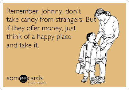 Remember, Johnny, don't
take candy from strangers. But
if they offer money, just
think of a happy place
and take it.