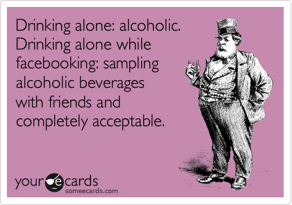 Drinking alone: alcoholic.
Drinking alone while
facebooking: sampling
alcoholic beverages
with friends and
completely acceptable. 