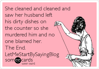 She cleaned and cleaned and
saw her husband left
his dirty dishes on
the counter so she
murdered him and no 
one blamed her. 
The End.
LetMeStartBySayingBlog