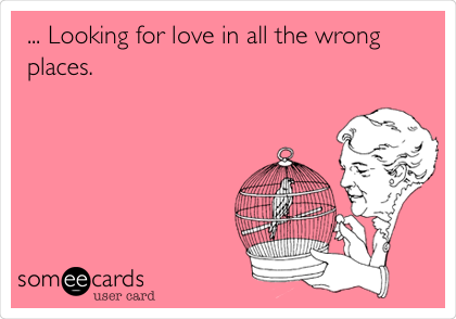 ... Looking for love in all the wrong
places.