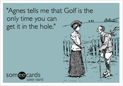 "Agnes tells me that Golf is the
only time you can
get it in the hole."