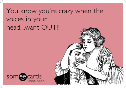 You know you're crazy when the
voices in your
head....want OUT!!