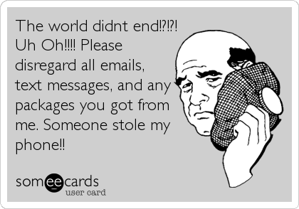 The world didnt end!?!?!
Uh Oh!!!! Please
disregard all emails,
text messages, and any
packages you got from
me. Someone stole my
phone!!