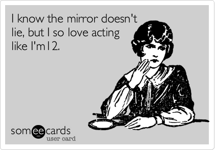 The mirror doesn't lie,
but I so love act like I'm
12.