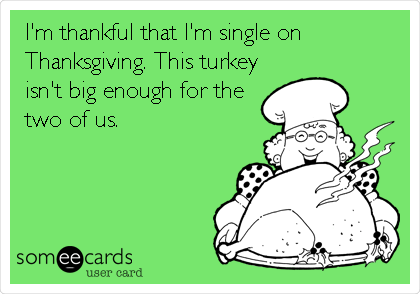 I'm thankful that I'm single on
Thanksgiving. This turkey
isn't big enough for the
two of us. 