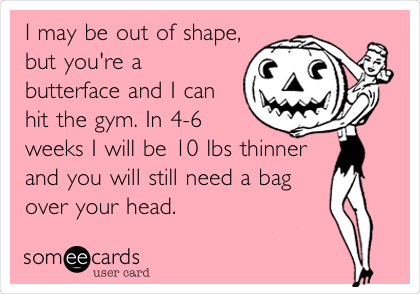 I may be out of shape,
but you're a
butterface and I can
hit the gym. In 4-6
weeks I will be 10 lbs thinner
and you will still need a bag
over your head.