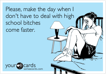 Please, make the day when I
don't have to deal with high
school bitches
come faster.