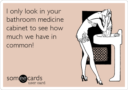 I only look in your
bathroom medicine 
cabinet to see how
much we have in
common!