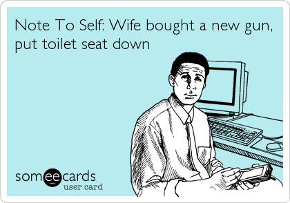 Note To Self: Wife bought a new gun, 
put toilet seat down