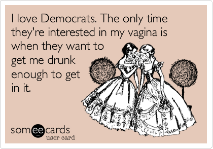 I love Democrats. The only time they're interested in my vagina is when they want to
get me drunk
enough to get
in it.