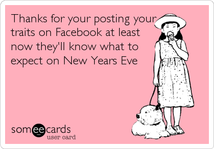 Thanks for your posting your
traits on Facebook at least
now they'll know what to
expect on New Years Eve