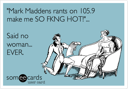 "Mark Maddens rants on 105.9 make me SO FKNG HOT!"...

Said no
woman...
EVER.