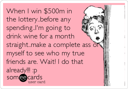 When I win $500m in
the lottery..before any
spending..I'm going to
drink wine for a month
straight..make a complete ass of
myself to see who my true
friends are. Wait! I do that
already!!! :p