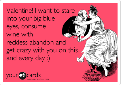 Valentine! I want to stare
into your big blue
eyes, consume
wine with
wreckless abandon and
get crazy with you on this
and every day :)