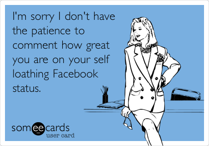 I'm sorry I don't have
the patience to
comment how great
you are on your self
loathing Facebook
status. 