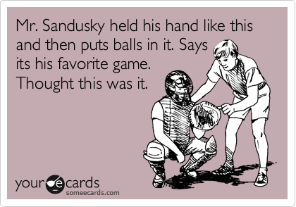 Mr. Sandusky held his hand like this and then puts balls in it. Says
its his favorite game.
Thought this was it.