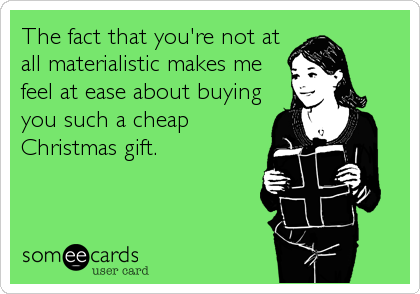 The fact that you're not at
all materialistic makes me
feel at ease about buying
you such a cheap
Christmas gift.