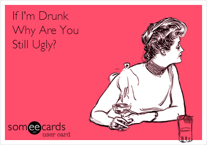 If I'm Drunk
Why Are You 
Still Ugly?