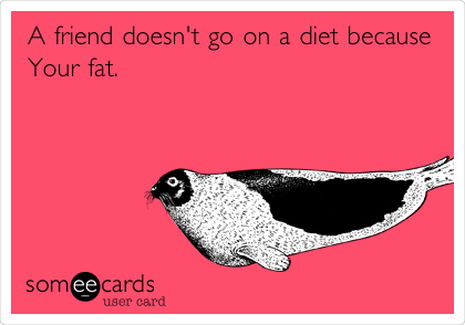 A friend doesn't go on a diet because
Your fat.