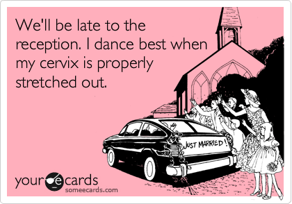 We'll be late to the
reception. I dance best when
my cervix is properly 
stretched out.