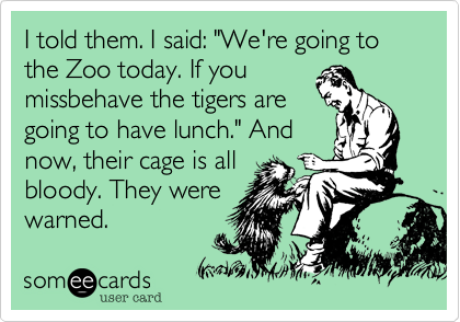 I told them. I said: "We're going to the Zoo today. If you
missbehave the tigers are
going to have lunch." And
now, their cage is all
bloody. They were 
warned.