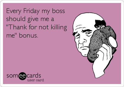 Every Friday my boss
should give me a
"Thank for not killing
me" bonus.