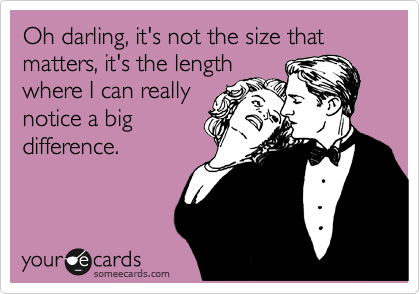 Oh darling, it's not the size that matters, it's the length
where I can really
notice a big
difference.