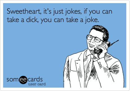 Sweetheart, it's just jokes, if you can take a dick, you can take a joke.