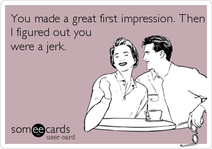 You made a great first impression. Then
I figured out you
were a jerk.