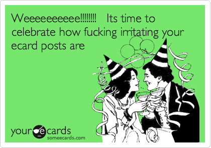 Weeeeeeeeee!!!!!!!!   Its time to celebrate how fucking irritating your ecard posts are