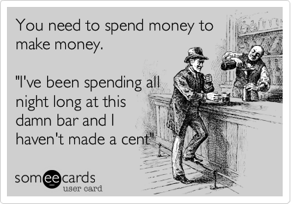 You need to spend money to
make money.

"I've been spending all
night long at this
damn bar and I
haven't made a cent"