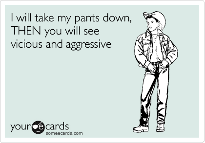 I will take my pants down,
THEN you will see
vicious and aggressive