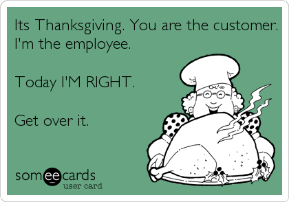 Its Thanksgiving. You are the customer.
I'm the employee. 

Today I'M RIGHT. 

Get over it.