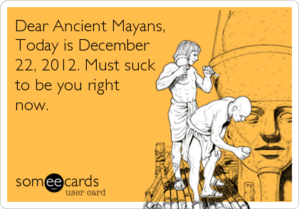 Dear Ancient Mayans,
Today is December
22, 2012. Must suck
to be you right
now.