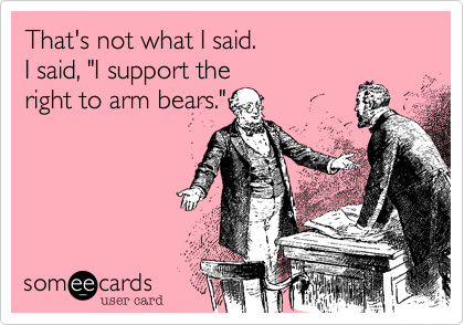 That's not what I said. 
I said, "I support the
right to arm bears."
