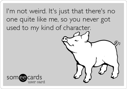 I'm not weird. It's just that there's no
one quite like me, so you never got
used to my kind of character.