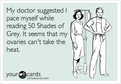 My doctor suggested I
pace myself while
reading 50 Shades of
Grey. It seems that my
overies can't take the
heat.