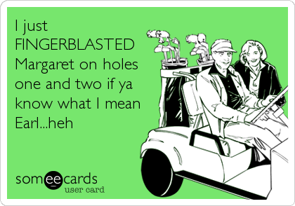 I just
FINGERBLASTED
Margaret on holes
one and two if ya
know what I mean
Earl...heh