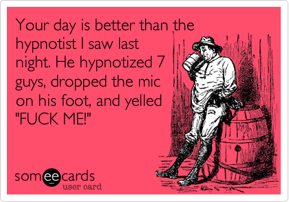 Your day is better than the hypnotist I saw last
night. He hypnotized 7
guys, dropped the mic
on his foot, and yelled
"FUCK ME!"