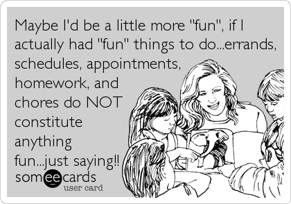 Maybe I'd be a little more "fun", if I
actually had "fun" things to do...errands,
schedules, appointments,
homework, and
chores do NOT
constitute
anything
fun...just saying!!