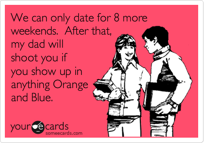 We can only date for 8 more weekends.  After that,
my dad will
shoot you if
you show up in
anything Orange
and Blue. 