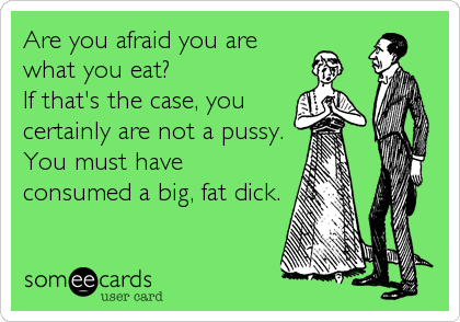 Are you afraid you are
what you eat? 
If that's the case, you
certainly are not a pussy. 
You must have
consumed a big, fat dick.